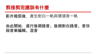 剪接剪完應該有什麼 
影片粗剪後，產生對白一軌與環境音一軌 
由此開始，進行後期錄音、後期對白錄音、音效 
與音樂編輯、混音 
 