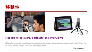 移動性 
Record voice-overs, podcasts and interviews 
MiC simplifies the recording process for voice-overs, podcasts and interviews and delivers professional results. With MiC and an iPhone or iPad 
you have an affordable setup that is easy to use and completely portable. 
foto: Apogee 
 