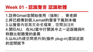 Week 01 - 認識聲音認識軟體 
1.註冊Gmail並開始使用（強制），寄老師 
2.將已經傳到個人email的聲音下載到本機 
3.以聲音內容英文命名檔案，空間加注R 
4.開啟AU，在AU當中打開其中之一近距離與R 
聆聽比較聽覺的差異 
5.以AU內建空間感外掛(插件plug-in)嘗試近距 
的空間賦予 
 