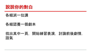 說說你的對白 
各組派一位講 
各組認養一個劇本 
找出其中一頁，開始練習表演，討論前後劇情， 
語氣 
 