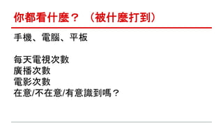 你都看什麼？ （被什麼打到） 
手機、電腦、平板 
每天電視次數 
廣播次數 
電影次數 
在意/不在意/有意識到嗎？ 
 