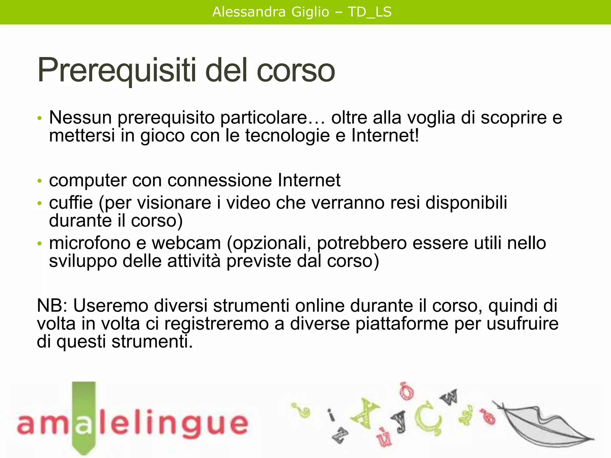 Alessandra Giglio – TD_LS 
Prerequisiti del corso 
• Nessun prerequisito particolare… oltre alla voglia di scoprire e 
mettersi in gioco con le tecnologie e Internet! 
• computer con connessione Internet 
• cuffie (per visionare i video che verranno resi disponibili 
durante il corso) 
• microfono e webcam (opzionali, potrebbero essere utili nello 
sviluppo delle attività previste dal corso) 
NB: Useremo diversi strumenti online durante il corso, quindi di 
volta in volta ci registreremo a diverse piattaforme per usufruire 
di questi strumenti. 
 