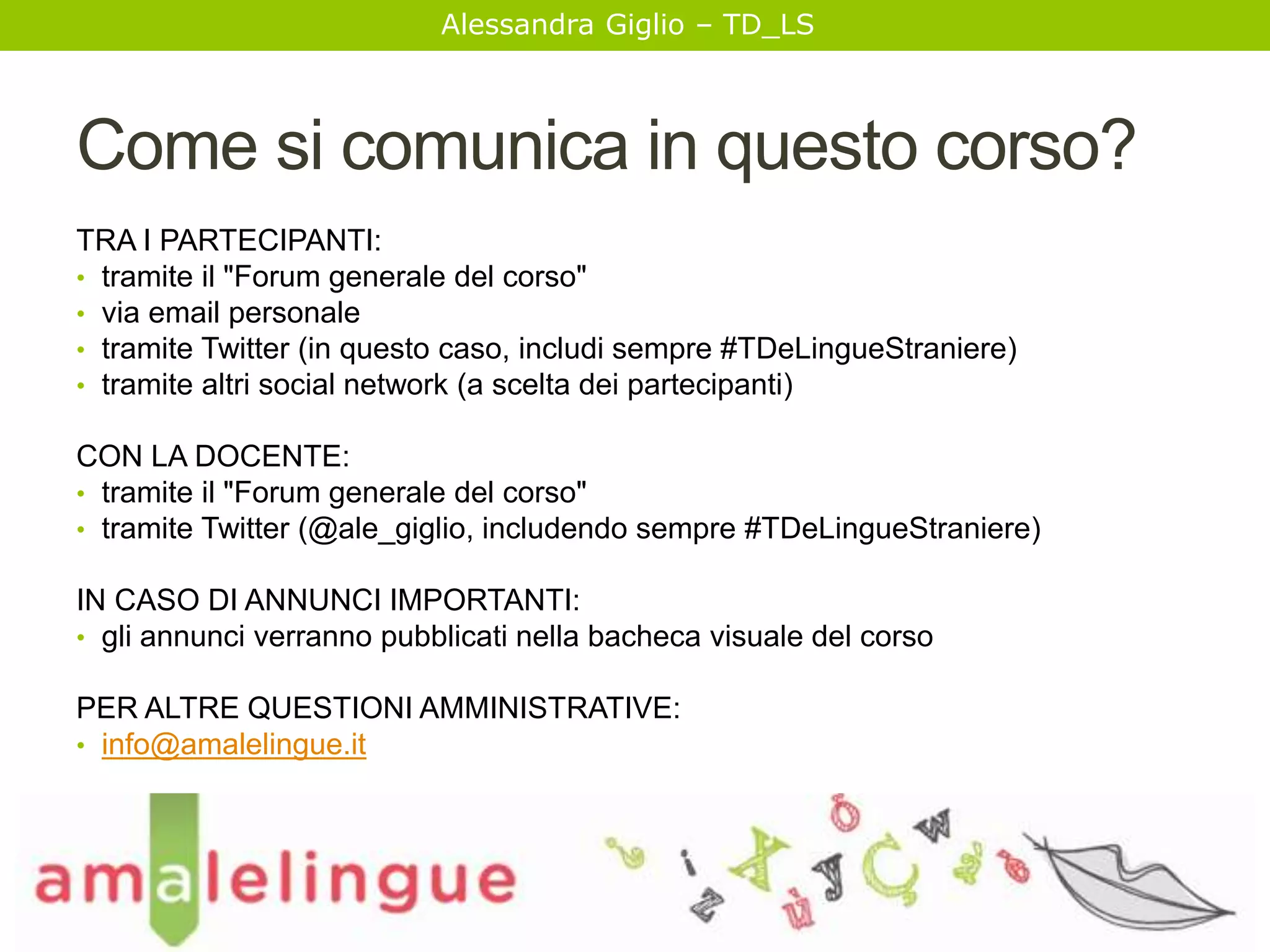 Alessandra Giglio – TD_LS 
Come si comunica in questo corso? 
TRA I PARTECIPANTI: 
• tramite il "Forum generale del corso" 
• via email personale 
• tramite Twitter (in questo caso, includi sempre #TDeLingueStraniere) 
• tramite altri social network (a scelta dei partecipanti) 
CON LA DOCENTE: 
• tramite il "Forum generale del corso" 
• tramite Twitter (@ale_giglio, includendo sempre #TDeLingueStraniere) 
IN CASO DI ANNUNCI IMPORTANTI: 
• gli annunci verranno pubblicati nella bacheca visuale del corso 
PER ALTRE QUESTIONI AMMINISTRATIVE: 
• info@amalelingue.it 
 