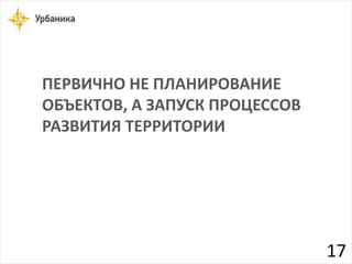 ПЕРВИЧНО НЕ ПЛАНИРОВАНИЕ 
ОБЪЕКТОВ, А ЗАПУСК ПРОЦЕССОВ 
РАЗВИТИЯ ТЕРРИТОРИИ 
17 
 