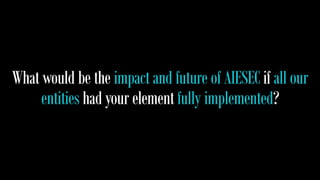What would be the impact and future of AIESEC if all our 
entities had your element fully implemented? 
 