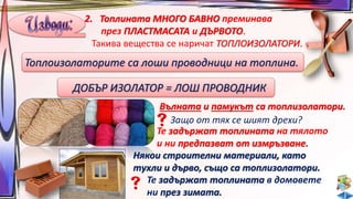 2. Топлината МНОГО БАВНО преминава 
през ПЛАСТМАСАТА и ДЪРВОТО. 
Такива вещества се наричат ТОПЛОИЗОЛАТОРИ. 
Топлоизолаторите са лоши проводници на топлина. 
ДОБЪР ИЗОЛАТОР = ЛОШ ПРОВОДНИК 
Вълната и памукът са топлизолатори. 
Защо от тях се шият дрехи? 
Те задържат топлината на тялото 
и ни предпазват от измръзване. 
Някои строителни материали, като 
тухли и дърво, също са топлизолатори. 
Те задържат топлината в домовете 
ни през зимата. 
 