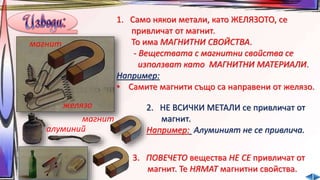 1. Само някои метали, като ЖЕЛЯЗОТО, се 
привличат от магнит. 
То има МАГНИТНИ СВОЙСТВА. 
- Веществата с магнитни свойства се 
използват като МАГНИТНИ МАТЕРИАЛИ. 
Например: 
• Самите магнити също са направени от желязо. 
желязо 
магнит 
2. НЕ ВСИЧКИ МЕТАЛИ се привличат от 
магнит. 
магнит 
алуминий Например: Алуминият не се привлича. 
3. ПОВЕЧЕТО вещества НЕ СЕ привличат от 
магнит. Те НЯМАТ магнитни свойства. 
 