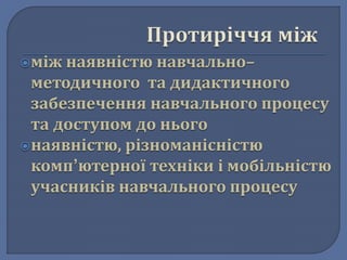 між наявністю навчально– 
методичного та дидактичного 
забезпечення навчального процесу 
та доступом до нього 
наявністю, різноманісністю 
комп’ютерної техніки і мобільністю 
учасників навчального процесу 
 
