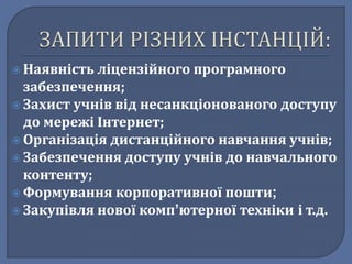  Наявність ліцензійного програмного 
забезпечення; 
 Захист учнів від несанкціонованого доступу 
до мережі Інтернет; 
 Організація дистанційного навчання учнів; 
 Забезпечення доступу учнів до навчального 
контенту; 
 Формування корпоративної пошти; 
 Закупівля нової комп’ютерної техніки і т.д. 
 