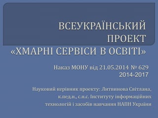 Наказ МОНУ від 21.05.2014 № 629 
2014-2017 
Науковий керівник проекту: Литвинова Світлана, 
к.пед.н., с.н.с. Інституту інформаційних 
технологій і засобів навчання НАПН України 
 