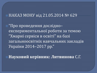  НАКАЗ МОНУ від 21.05.2014 № 629 
 “Про проведення дослідно– 
експериментальної роботи за темою 
“Хмарні сервіси в освіті” на базі 
загальноосвітніх навчальних закладів 
України 2014–2017 рр.” 
 Науковий керівник: Литвинова С.Г. 
 