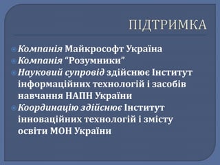  Компанія Майкрософт Україна 
 Компанія “Розумники” 
 Науковий супровід здійснює Інститут 
інформаційних технологій і засобів 
навчання НАПН України 
 Координацію здійснює Інститут 
інноваційних технологій і змісту 
освіти МОН України 
 