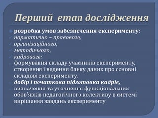  розробка умов забезпечення експерименту: 
 нормативно – правового, 
 організаційного, 
 методичного, 
 кадрового: 
o формування складу учасників експерименту, 
створення і ведення банку даних про основні 
складові експерименту, 
o добір і початкова підготовка кадрів, 
o визначення та уточнення функціональних 
обов’язків педагогічного колективу в системі 
вирішення завдань експерименту 
 