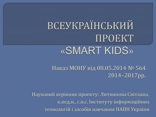 Наказ МОНУ від 08.05.2014 № 564 
2014–2017рр. 
Науковий керівник проекту: Литвинова Світлана, 
к.пед.н., с.н.с. Інституту інформаційних 
технологій і засобів навчання НАПН України 
 