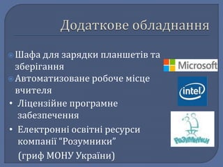  Шафа для зарядки планшетів та 
зберігання 
 Автоматизоване робоче місце 
вчителя 
• Ліцензійне програмне 
забезпечення 
• Електронні освітні ресурси 
компанії “Розумники” 
(гриф МОНУ України) 
 