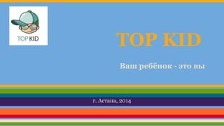TOP KID 
Ваш ребёнок - это вы 
г. Астана, 2014 
 