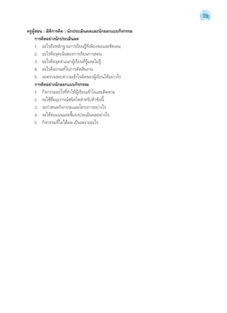 29 
ครูผู้สอน : มิติการคิด : นักประเมินผลและนักออกแบบกิจกรรม 
การคิดอย่างนักประเมินผล 
1. อะไรคือหลักฐานการเรียนรู้ที่เพียงพอและชัดเจน 
2. อะไรคือจุดเน้นของการเรียนการสอน 
3. อะไรคือจุดจĬำแนกผู้เรียนที่รู้และไม่รู้ 
4. อะไรคือเกณฑ์ในการตัดสินงาน 
5. จะตรวจสอบความเข้าใจผิดของผู้เรียนได้อย่างไร 
การคิดอย่างนักออกแบบกิจกรรม 
1. กิจกรรมอะไรที่ทĬำให้ผู้เรียนเข้าใจและติดตาม 
2. จะใช้สื่ออุปกรณ์ชนิดใดสĬำหรับหัวข้อนี้ 
3. จะกĬำหนดกิจกรรมและโครงการอย่างไร 
4. จะให้คะแนนและชี้แจงประเมินผลอย่างไร 
5. กิจกรรมที่ไม่ได้ผล เป็นเพราะอะไร 
 