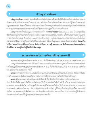 4 
ปรัชญาการศึกษา 
ปรัชญาการศึกษา หมายถึง ความเชื่อหรือแนวคิดในการจัดการศึกษา เพื่อใช้ยึดเป็นหลักในการดĬำเนินการจัดการ 
ศึกษาของชาติ ใช้เป็นตัวกĬำหนดเป้าหมาย (Goal) หรือทิศทางในการจัดการศึกษาว่าต้องการให้ผู้เรียนเป็นคนอย่างไร 
มีคุณสมบัติอย่างไร ต้องการให้มีความเจริญงอกงามในทางใด ปรัชญาการศึกษาจึงมีลักษณะเป็นอุดมการณ์ หรือปณิธาน 
ของการจัดการศึกษาที่ประเทศชาติกĬำหนดไว้เพื่อใช้เป็นแนวทางปฏิบัติให้เกิดผลตามที่ต้องการ 
ปรัชญาการศึกษาไทยในปัจจุบัน ยึดตามแนวคิดที่ว่า “การศึกษาคือชีวิต” (Education is Life) โดยมีความเชื่อว่า 
“ชวีติต้องมกีารเรยีนร้”ู ต้องพฒันาทงั้ความรู้ความคดิ ความสามารถและประสบการณ์ต่าง ๆ ทงั้ด้านศาสนา ศลิปะ วฒันธรรม 
ธรรมชาติและสิ่งแวดล้อม สังคมศาสตร์ มนุษยศาสตร์ วิทยาศาสตร์ เทคโนโลยี และเศรษฐศาสตร์อย่างสมดุล ทั้งนี้เพื่อให้ 
สามารถนĬำไปใช้ในการดĬำรงชีวิตอยู่ร่วมกันได้อย่างมีความสุข ปรัชญาพื้นฐานและกรอบแนวคิดดังกล่าวจึงมุ่ง พัฒนาชีวิต 
ให้เป็น “มนุษย์ที่สมบูรณ์ทั้งทางร่างกาย จิตใจ สติปัญญา ความรู้ และคุณธรรม มีจริยธรรมและวัฒนธรรมในการ 
ดÎำรงชีวิต สามารถอยู่ร่วมกับผู้อื่นได้อย่างมีความสุข” 
ความมุ่งหมายในการจัดการศึกษาของชาติ 
ตามพระราชบัญญัติการศึกษาแห่งชาติ พ.ศ. 2542 ที่แก้ไขเพิ่มเติม (ฉบับที่ 2) พ.ศ. 2545 และ (ฉบับที่ 3) พ.ศ. 2553 
ปรัชญาการศึกษาของชาติดังกล่าวข้างต้นเป็นกรอบแนวคิดในการกĬำหนดความมุ่งหมายในการจัดการศึกษาของชาติ 
ดังที่ได้บัญญัติไว้ในพระราชบัญญัติการศึกษาแห่งชาติ พ.ศ. 2542 ที่แก้ไขเพิ่มเติม (ฉบับที่ 2) พ.ศ. 2545 และ (ฉบับที่ 3) 
พ.ศ. 2553 มาตรา 6 และมาตรา 7 ดังนี้ 
มาตรา 6 การจัดการศึกษาต้องเป็นไปเพื่อ พัฒนาคนไทยให้เป็นมนุษย์ที่สมบูรณ์ ทั้งร่างกาย จิตใจ สติปัญญา 
ความรู้ และคุณธรรม มีจริยธรรมและวัฒนธรรมในการดĬำรงชีวิต สามารถอยู่ร่วมกับผู้อื่นได้อย่างมีความสุข 
มาตรา 7 ในกระบวนการเรียนรู้ต้องมุ่งปลูกฝังจิตสĬำนึกที่ถูกต้องเกี่ยวกับการเมืองการปกครองในระบอบ 
ประชาธิปไตยอันมีพระมหากษัตริย์ทรงเป็นประมุข รู้จักรักษาและส่งเสริมสิทธิ หน้าที่ เสรีภาพ ความเคารพกฎหมาย 
ความเสมอภาค และศักดิ์ศรีความเป็นมนุษย์ มีความภาคภูมิใจในความเป็นไทย รู้จักรักษาผลประโยชน์ส่วนรวมและของ 
ประเทศชาติ รวมทั้งส่งเสริมศาสนา ศิลปะ วัฒนธรรมของชาติ การกีฬา ภูมิปัญญาท้องถิ่น ภูมิปัญญาไทย และความรู้ 
อันเป็นสากล ตลอดจนอนุรักษ์ทรัพยากรธรรมชาติและสิ่งแวดล้อม มีความสามารถในการประกอบอาชีพ รู้จักพึ่งตนเอง 
มีความคิดริเริ่มสร้างสรรค์ ใฝ่รู้ และเรียนรู้ด้วยตนเองอย่างต่อเนื่อง 
 