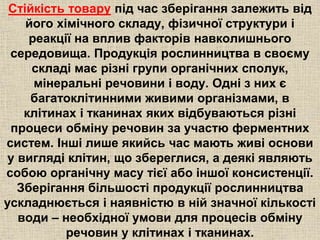 Стійкість товару під час зберігання залежить від 
його хімічного складу, фізичної структури і 
реакції на вплив факторів навколишнього 
середовища. Продукція рослинництва в своєму 
складі має різні групи органічних сполук, 
мінеральні речовини і воду. Одні з них є 
багатоклітинними живими організмами, в 
клітинах і тканинах яких відбуваються різні 
процеси обміну речовин за участю ферментних 
систем. Інші лише якийсь час мають живі основи 
у вигляді клітин, що збереглися, а деякі являють 
собою органічну масу тієї або іншої консистенції. 
Зберігання більшості продукції рослинництва 
ускладнюється і наявністю в ній значної кількості 
води – необхідної умови для процесів обміну 
речовин у клітинах і тканинах. 
 