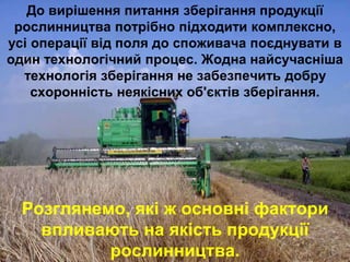 До вирішення питання зберігання продукції 
рослинництва потрібно підходити комплексно, 
усі операції від поля до споживача поєднувати в 
один технологічний процес. Жодна найсучасніша 
технологія зберігання не забезпечить добру 
схоронність неякісних об'єктів зберігання. 
Розглянемо, які ж основні фактори 
впливають на якість продукції 
рослинництва. 
 