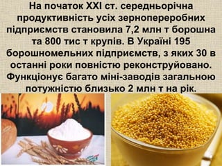 На початок XXI ст. середньорічна 
продуктивність усіх зернопереробних 
підприємств становила 7,2 млн т борошна 
та 800 тис т крупів. В Україні 195 
борошномельних підприємств, з яких 30 в 
останні роки повністю реконструйовано. 
Функціонує багато міні-заводів загальною 
потужністю близько 2 млн т на рік. 
 