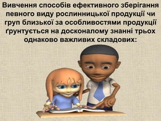 Вивчення способів ефективного зберігання 
певного виду рослинницької продукції чи 
груп близької за особливостями продукції 
ґрунтується на досконалому знанні трьох 
однаково важливих складових: 
 