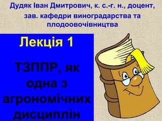 Дудяк Іван Дмитрович, к. с.-г. н., доцент, 
зав. кафедри виноградарства та 
плодоовочівництва 
Лекція 1 
ТЗППР, як 
одна з 
агрономічних 
дисциплін 
 