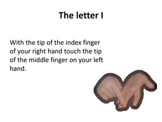 The letter I 
With the tip of the index finger 
of your right hand touch the tip 
of the middle finger on your left 
hand. 
 
