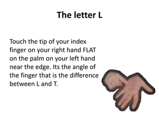 The letter L 
Touch the tip of your index 
finger on your right hand FLAT 
on the palm on your left hand 
near the edge. Its the angle of 
the finger that is the difference 
between L and T. 
 