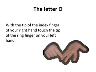 The letter O 
With the tip of the index finger 
of your right hand touch the tip 
of the ring finger on your left 
hand. 
 