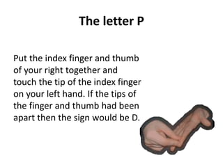 The letter P 
Put the index finger and thumb 
of your right together and 
touch the tip of the index finger 
on your left hand. If the tips of 
the finger and thumb had been 
apart then the sign would be D. 
 