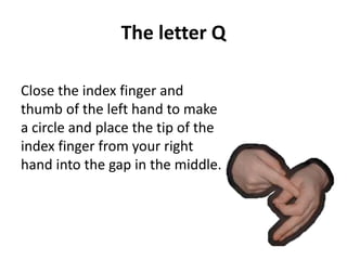 The letter Q 
Close the index finger and 
thumb of the left hand to make 
a circle and place the tip of the 
index finger from your right 
hand into the gap in the middle. 
 