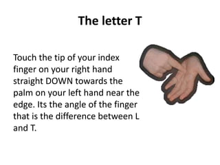 The letter T 
Touch the tip of your index 
finger on your right hand 
straight DOWN towards the 
palm on your left hand near the 
edge. Its the angle of the finger 
that is the difference between L 
and T. 
 