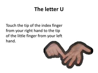 The letter U 
Touch the tip of the index finger 
from your right hand to the tip 
of the little finger from your left 
hand. 
 