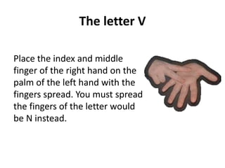 The letter V 
Place the index and middle 
finger of the right hand on the 
palm of the left hand with the 
fingers spread. You must spread 
the fingers of the letter would 
be N instead. 
 