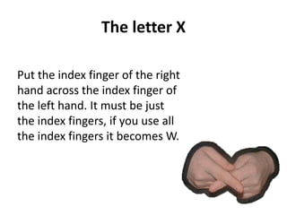 The letter X 
Put the index finger of the right 
hand across the index finger of 
the left hand. It must be just 
the index fingers, if you use all 
the index fingers it becomes W. 
 