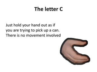 The letter C 
Just hold your hand out as if 
you are trying to pick up a can. 
There is no movement involved 
 