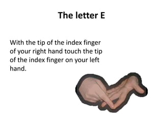 The letter E 
With the tip of the index finger 
of your right hand touch the tip 
of the index finger on your left 
hand. 
 