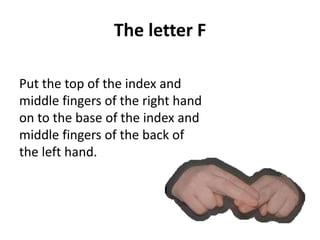 The letter F 
Put the top of the index and 
middle fingers of the right hand 
on to the base of the index and 
middle fingers of the back of 
the left hand. 
 