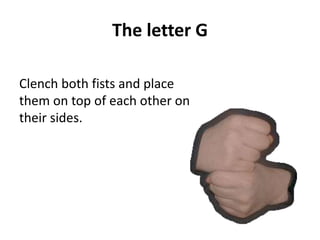 The letter G 
Clench both fists and place 
them on top of each other on 
their sides. 
 