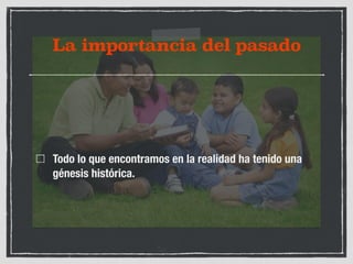 La importancia del pasado 
Todo lo que encontramos en la realidad ha tenido una 
génesis histórica. 
 