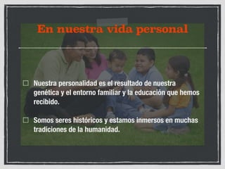 En nuestra vida personal 
Nuestra personalidad es el resultado de nuestra 
genética y el entorno familiar y la educación que hemos 
recibido. 
Somos seres históricos y estamos inmersos en muchas 
tradiciones de la humanidad. 
 