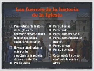 Las fuentes de la historia 
de la Iglesia 
Para estudiar la historia 
de la Iglesia es 
necesario servirse de las 
fuentes que utiliza 
cualquier historiador. 
Hay que añadir alguna 
más por las 
características propias 
de esta institución: 
Por su forma 
Por su tiempo 
Por su autor 
Por su carácter social 
Por su cercanía con los 
hechos. 
Por su origen. 
Por su tipología. 
Cada fuente ha de ser 
confrontada con las 
otras. 
