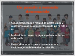Un pasado a menudo 
desconocido 
Vamos descubriendo la realidad de nuestra familia y 
construyendo una idea más ajustada de lo que ha sido y 
es. 
Las tradiciones ocupan un lugar importante en la vida 
de la familia. 
Nuevas vidas se incorporan a las costumbres y 
tradiciones, especialmente las de la familia. 
 