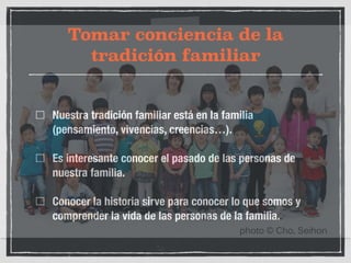 Tomar conciencia de la 
tradición familiar 
Nuestra tradición familiar está en la familia 
(pensamiento, vivencias, creencias…). 
Es interesante conocer el pasado de las personas de 
nuestra familia. 
Conocer la historia sirve para conocer lo que somos y 
comprender la vida de las personas de la familia. 
 