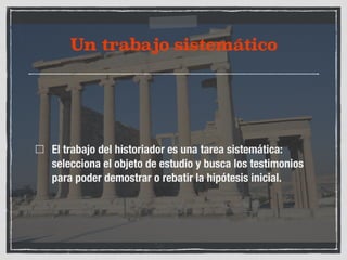 Un trabajo sistemático 
El trabajo del historiador es una tarea sistemática: 
selecciona el objeto de estudio y busca los testimonios 
para poder demostrar o rebatir la hipótesis inicial. 
 