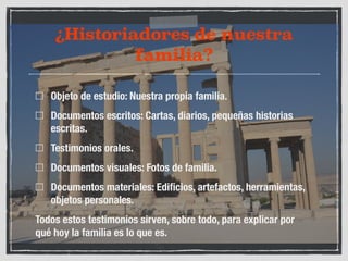 ¿Historiadores de nuestra 
familia? 
Objeto de estudio: Nuestra propia familia. 
Documentos escritos: Cartas, diarios, pequeñas historias 
escritas. 
Testimonios orales. 
Documentos visuales: Fotos de familia. 
Documentos materiales: Edificios, artefactos, herramientas, 
objetos personales. 
Todos estos testimonios sirven, sobre todo, para explicar por 
qué hoy la familia es lo que es. 
 