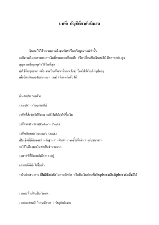 บทที่1 บัญชีเกี่ยวกับเงินสด 
เงินสด ไม่ได้หมายความถึงธนบัตรหรือเหรียญกษาปณ์เท่านั้น 
แตยั่งรวมถึงเอกสารทางการเงินที่สามารถเปลี่ยนมือ หรือเปลี่ยนเป็นเงินสดได้ มีสภาพคลอ่งสูง 
สูญหายหรือถูกทุจริตได้ง่ายที่สุด 
คา่ใช้จา่ยทุกรายการต้องจา่ยเป็นเช็คเทา่นั้นยกเวน้จะเป็นคา่ใช้จา่ยเล็กๆน้อยๆ 
เพื่อป้องกนัการสับสนและการทุจริตที่อาจเกิดขึ้นได้ 
เงินสดประกอบด้วย 
1.ธนบัตร เหรียญกษาปณ์ 
2.เช็คที่สั่งจา่ยให้กิจการ แตยั่งไมไ่ด้นาไปขึ้นเงิน 
3.เช็คของธนาคาร(Cashier’s Check) 
4.เช็คเดินทาง(Traveller’s Check) 
เป็นเช็คที่ผู้เดินทางนาหลักฐานการเดินทางมาขอซื้อเช็คเดินทางกับธนาคาร 
จะได้ไมต่้องพกเงินสดเป็นจา นวนมาก 
5.ดราฟท์ที่กิจการยังถือครองอยู่ 
6.ธนาณัติที่ยังไมข่ึ้นเงิน 
7.เงินฝากธนาคาร ที่ไม่มีข้อจากัดในการเบิกจา่ย หรือเป็นเงินฝากเพอื่วัตถุประสงค์ใดวัตุประสงค์หนึ่งก็ได้ 
รายการที่ไมนั่บเป็นเงินสด 
1.อากรแสตมป์ ไปรษณียากร = วสัดุสานักงาน 
 