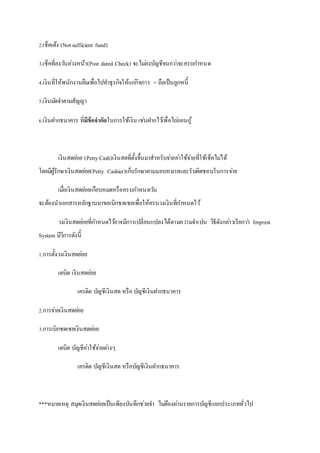 2.เช็คเด้ง (Not sufficient fund) 
3.เช็คที่ลงวนัลว่งหน้า(Post dated Check) จะไมล่งบัญชีจนกวา่จะครบกา หนด 
4.เงินที่ให้พนักงานยืมเพื่อไปทา ธุรกิจให้แกกิ่จการ = ถือเป็นลูกหนี้ 
5.เงินมดัจา ตามสัญญา 
6.เงินฝากธนาคาร ที่มขี้อจากัดในการใช้เงิน เชน่ฝากไวเ้พื่อไถถ่อนกู้ 
เงินสดยอ่ย (Petty Cash)เงินสดที่ตั้งขึ้นมาสาหรับจา่ยคา่ใช้จา่ยที่ใช้เช็คไมไ่ด้ 
โดยมีผู้รักษาเงินสดยอ่ย(Petty Cashier)เก็บรักษาตามมอบหมายและรับผิดชอบในการจา่ย 
เมอื่เงินสดยอ่ยเกือบหมดหรือครบกา หนดวนั 
จะต้องนาเอกสารหลักฐานมาขอเบิกชดเชยเพื่อให้ครบวงเงินที่กา หนดไว้ 
วงเงินสดยอ่ยที่กา หนดไวอ้าจมีการเปลี่ยนแปลงได้ตามความจา เปน วิธีดังกลา่วเรียกวา่ Imprest 
System มีวีการดังนี้ 
1.การตั้งวงเงินสดยอ่ย 
เดบิต เงินสดยอ่ย 
เครดิต บัญชีเงินสด หรือ บัญชีเงินฝากธนาคาร 
2.การจา่ยเงินสดยอ่ย 
3.การเบิกชดเชยเงินสดยอ่ย 
เดบิต บัญชีคา่ใช้จา่ยตา่งๆ 
เครดิต บัญชีเงินสด หรือบัญชีเงินฝากธนาคาร 
***หมายเหตุ สมุดเงินสดยอ่ยเป็นเพียงบันทึกชว่ยจา ไมต่้องผา่นรายการบัญชีแยกประเภททั่วไป 
 