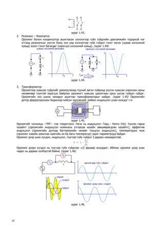 зураг 1.43. 
2. Резонанс – Resonance 
Ороомог болон конденсатор ашигласан хэлхээгээр гүйх гүйдлийн давтамжийн тодорхой нэг утганд резонансыг үүсгэх буюу энэ үед хэлхээгээр гүйх гүйдэл гэнэт ихсэх (цуваа хэлхээний хувьд) эсвэл гэнэт багасдаг (зэрэгцээ хэлхээний хувьд). /зураг 1.44/ 
зураг 1.44. 
3. Трансформатор 
Ороомгоор хувьсах гүйдлийг дамжуулахад түүний эргэн тойронд үүссэн хувьсах соронзон орны нөлөөгөөр түүнтэй зэрэгцээ байрлах ороомогт хувьсах цахилгаан орон үүсэж гүйдэл гүйдэг. Ороомгийн энэ шинж чанарыг ашиглан трансформаторыг хийдэг. /зураг 1.45/ Ороомгийн дотор ферросоронзон бодисоор хийсэн зүрхэвчийг хийвэл индукцлэл улам ихэсдэг г.м 
зураг 1.45. 
Ороомгийг хэлхээнд гэж тэмдэглэнэ. Нэгж нь индукцлэл: Герц - Henry (Hz). Үүнээс гадна хазайлт (ороомгийн индукцлэл номиналь утгаасаа хазайх зөвшөөрөгдсөн хазайлт), эффектив индукцлэл (ороомгийн дотоод багтаамжийн нөлөөг тооцсон индукцлэл), температурын муж (ороомог хэвийн ажиллах хамгийн их ба бага температур) зэрэг параметрүүд байдаг. 
Ороомог дээр унах хүчдэл, индукцлэл, түүгээр гүйх гүйдэл 3 дараах хамааралтай. tiLV∂ ∂ ⋅= 
Ороомог дээрх хүчдэл нь түүгээр гүйх гүйдлээс π/2 фазаар хоцордог. Иймээс ороомог дээр унах чадал нь дараах хэлбэртэй байна. /зураг 1.46/ 
зураг 1.46. 
12 
 
